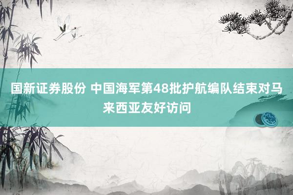 国新证券股份 中国海军第48批护航编队结束对马来西亚友好访问