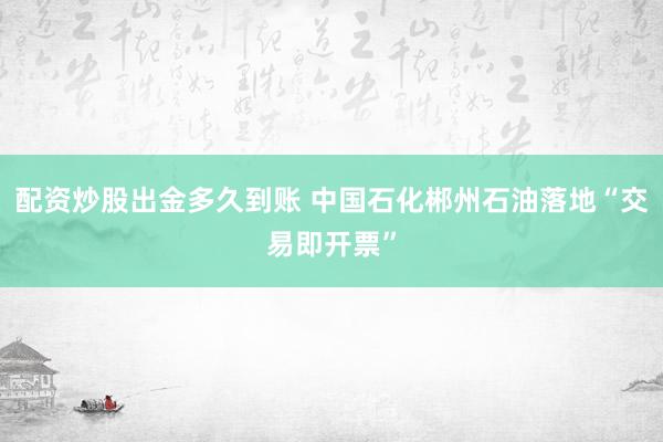 配资炒股出金多久到账 中国石化郴州石油落地“交易即开票”