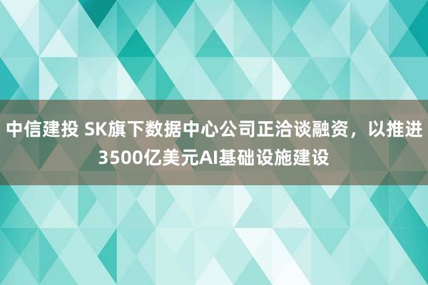 中信建投 SK旗下数据中心公司正洽谈融资，以推进3500亿美元AI基础设施建设