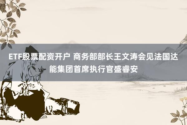 ETF股票配资开户 商务部部长王文涛会见法国达能集团首席执行官盛睿安
