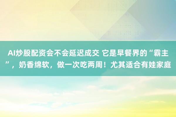 AI炒股配资会不会延迟成交 它是早餐界的“霸主”，奶香绵软，做一次吃两周！尤其适合有娃家庭