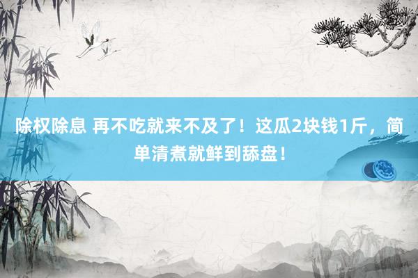 除权除息 再不吃就来不及了！这瓜2块钱1斤，简单清煮就鲜到舔盘！