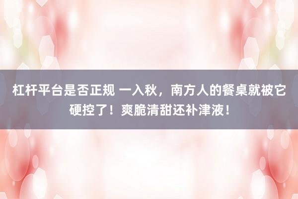 杠杆平台是否正规 一入秋，南方人的餐桌就被它硬控了！爽脆清甜还补津液！