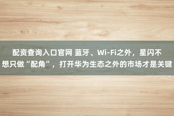 配资查询入口官网 蓝牙、Wi-Fi之外，星闪不想只做“配角”，打开华为生态之外的市场才是关键