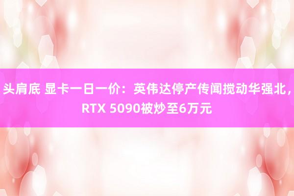 头肩底 显卡一日一价：英伟达停产传闻搅动华强北，RTX 5090被炒至6万元