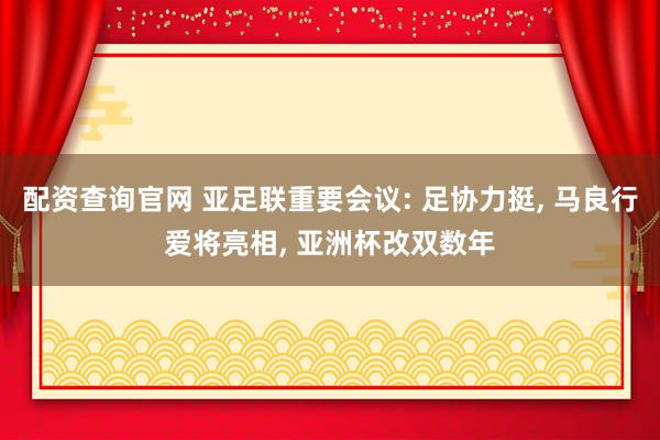 配资查询官网 亚足联重要会议: 足协力挺, 马良行爱将亮相, 亚洲杯改双数年