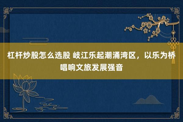杠杆炒股怎么选股 岐江乐起潮涌湾区,以乐为桥唱响文旅发展强音