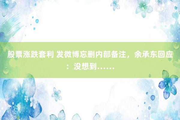 股票涨跌套利 发微博忘删内部备注，余承东回应：没想到……