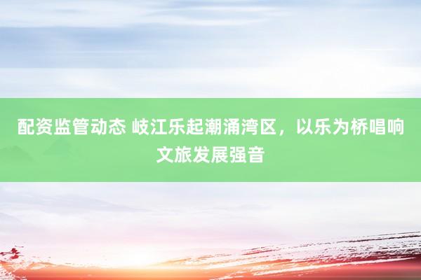 配资监管动态 岐江乐起潮涌湾区，以乐为桥唱响文旅发展强音