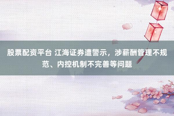 股票配资平台 江海证券遭警示，涉薪酬管理不规范、内控机制不完善等问题