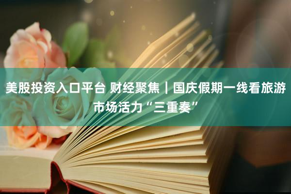 美股投资入口平台 财经聚焦｜国庆假期一线看旅游市场活力“三重奏”